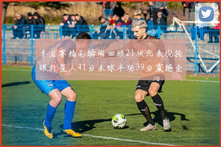 季后赛精彩瞬间回顾21状元表现抢眼外星人41分米球半场39分震撼全场