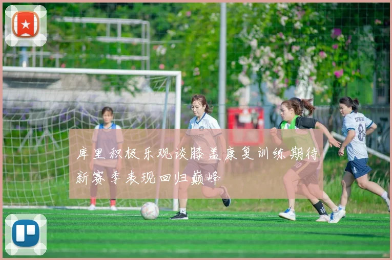 库里积极乐观谈膝盖康复训练期待新赛季表现回归巅峰