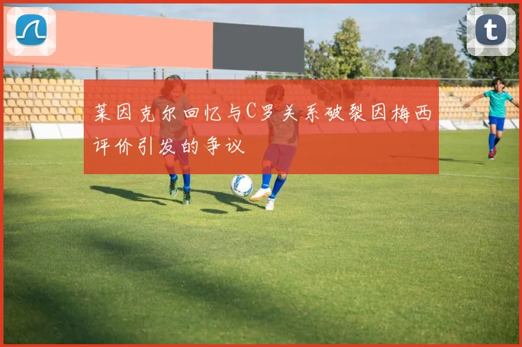 莱因克尔回忆与C罗关系破裂因梅西评价引发的争议