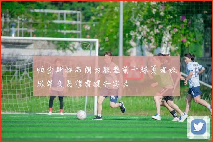 帕金斯称布朗为联盟前十球员建议绿军交易穆雷提升实力