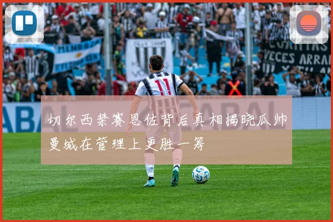 切尔西禁赛恩佐背后真相揭晓瓜帅曼城在管理上更胜一筹