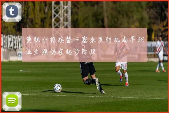 曼联小将接替卡塞米罗时机尚早职业生涯仍在起步阶段