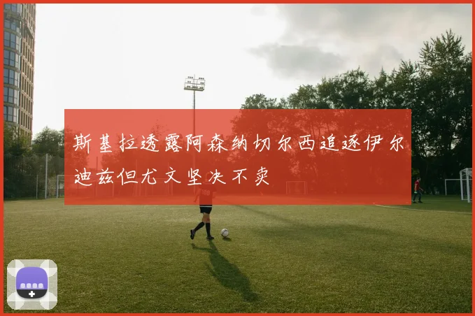 斯基拉透露阿森纳切尔西追逐伊尔迪兹但尤文坚决不卖