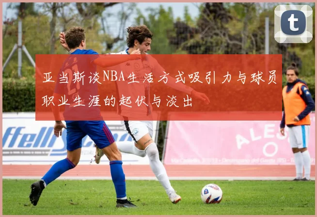 亚当斯谈NBA生活方式吸引力与球员职业生涯的起伏与淡出