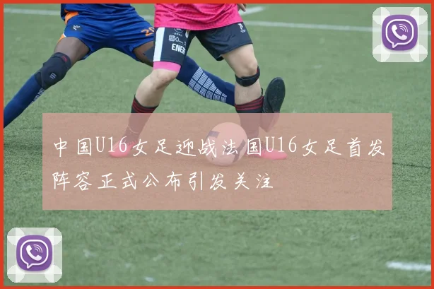 中国U16女足迎战法国U16女足首发阵容正式公布引发关注