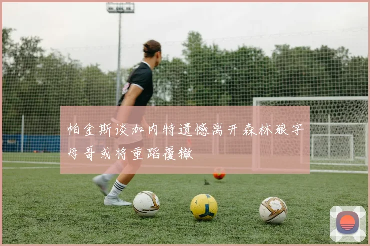 帕金斯谈加内特遗憾离开森林狼字母哥或将重蹈覆辙