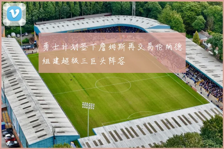 勇士计划签下詹姆斯再交易伦纳德组建超级三巨头阵容