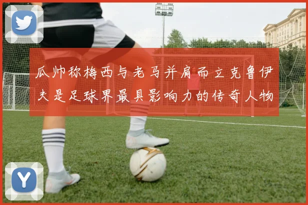 瓜帅称梅西与老马并肩而立克鲁伊夫是足球界最具影响力的传奇人物
