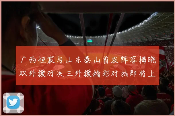 广西恒宸与山东泰山首发阵容揭晓双外援对决三外援精彩对抗即将上演