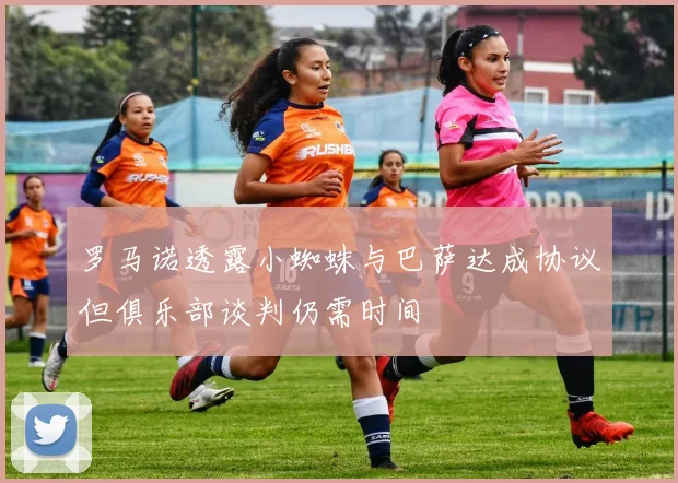罗马诺透露小蜘蛛与巴萨达成协议但俱乐部谈判仍需时间