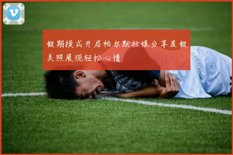 假期模式开启帕尔默社媒分享度假美照展现轻松心情