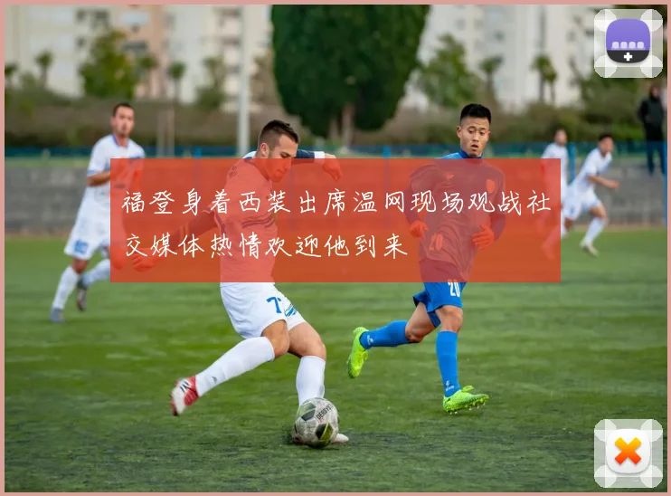 福登身着西装出席温网现场观战社交媒体热情欢迎他到来
