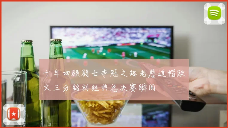 十年回顾骑士夺冠之路老詹追帽欧文三分铭刻经典总决赛瞬间