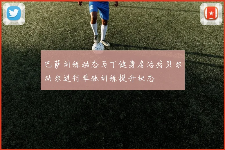 巴萨训练动态马丁健身房治疗贝尔纳尔进行单独训练提升状态