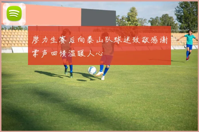 廖力生赛后向泰山队球迷致敬感谢掌声回馈温暖人心