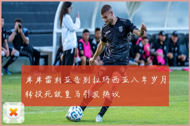 库库雷利亚告别拉玛西亚八年岁月转投死敌皇马引发热议